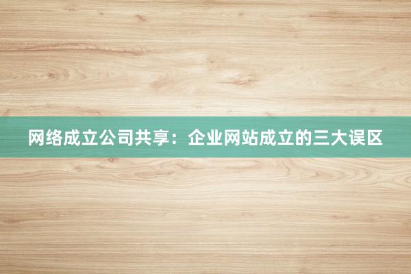 网络成立公司共享：企业网站成立的三大误区